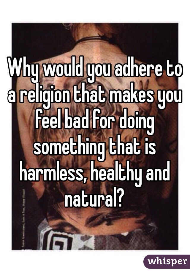 Why would you adhere to a religion that makes you feel bad for doing something that is harmless, healthy and natural?