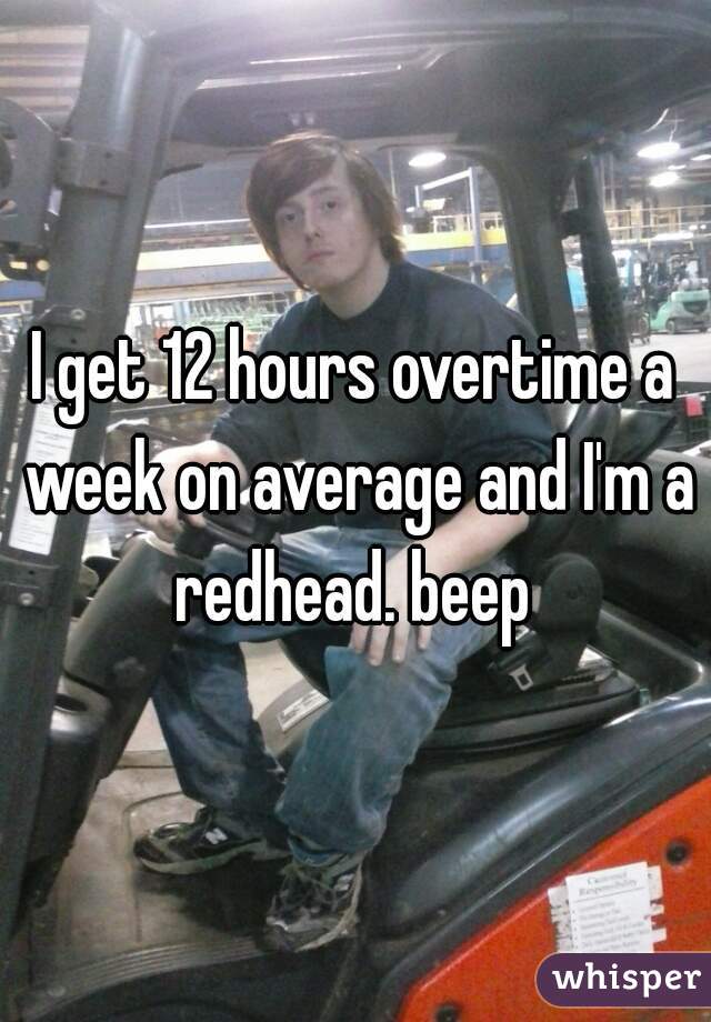 I get 12 hours overtime a week on average and I'm a redhead. beep 