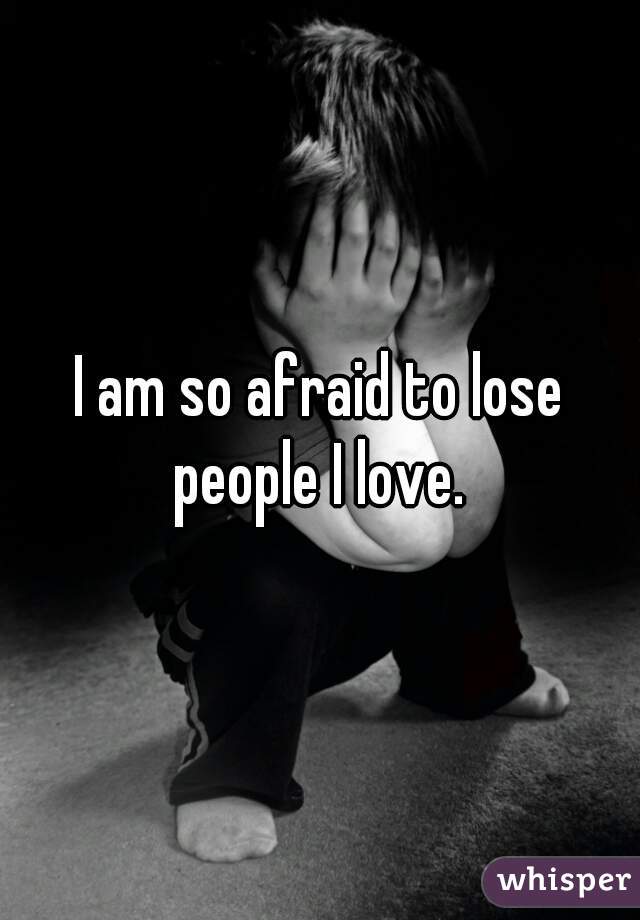 I am so afraid to lose people I love. 