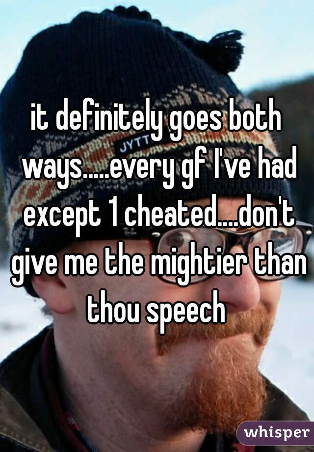 it definitely goes both ways.....every gf I've had except 1 cheated....don't give me the mightier than thou speech 