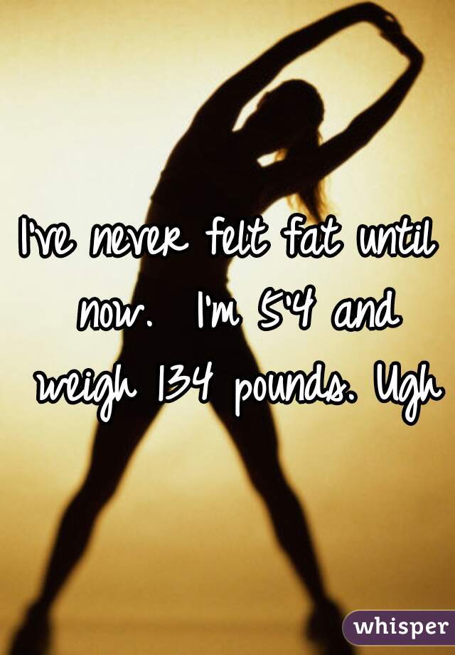 I've never felt fat until now.  I'm 5'4 and weigh 134 pounds. Ugh