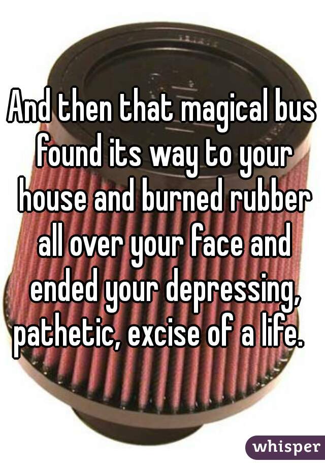 And then that magical bus found its way to your house and burned rubber all over your face and ended your depressing, pathetic, excise of a life.  