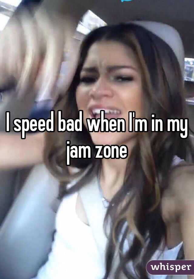 I speed bad when I'm in my jam zone