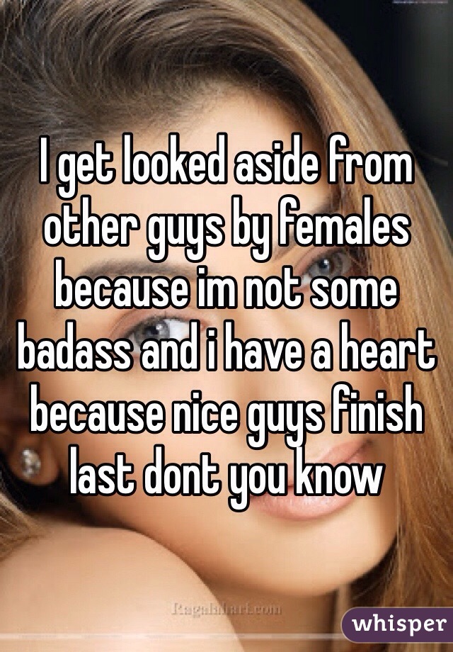 I get looked aside from other guys by females because im not some badass and i have a heart because nice guys finish last dont you know