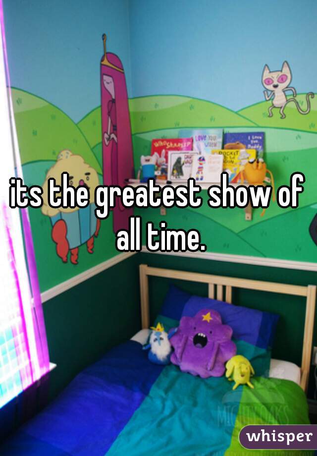 its the greatest show of all time.
