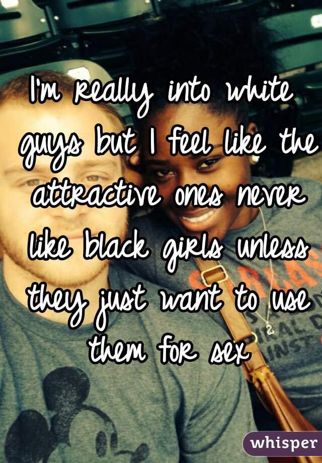 I'm really into white guys but I feel like the attractive ones never like black girls unless they just want to use them for sex