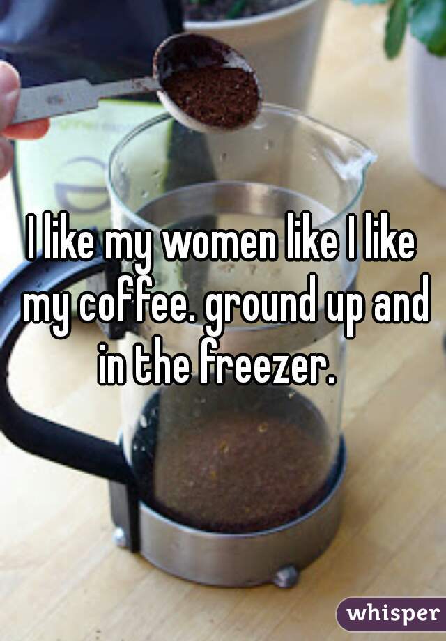 I like my women like I like my coffee. ground up and in the freezer.  
