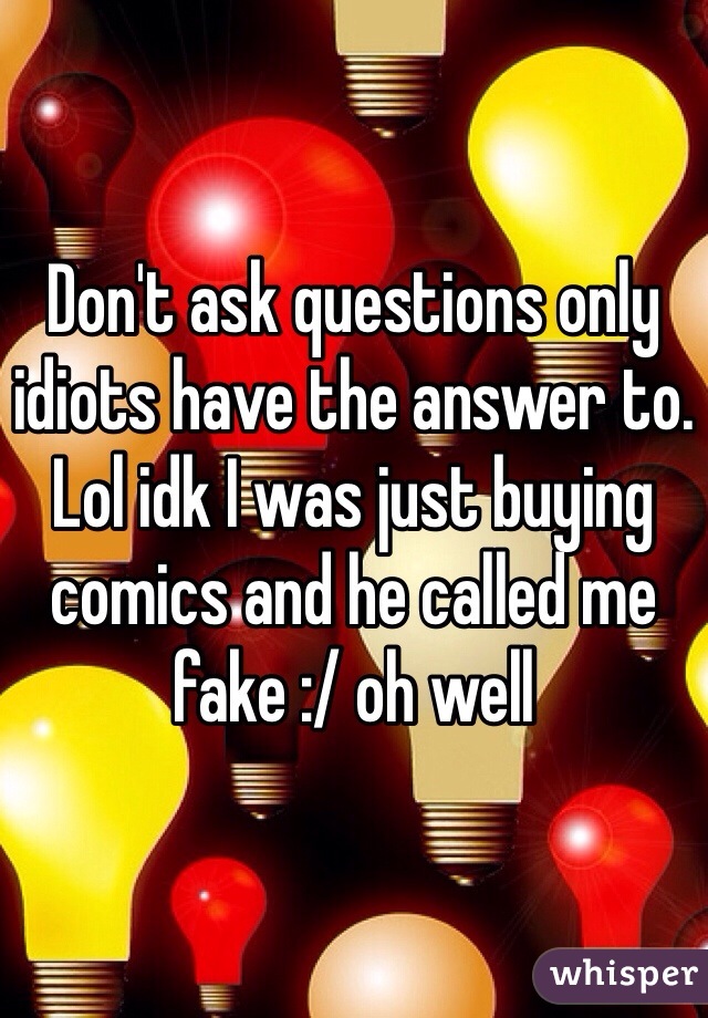 Don't ask questions only idiots have the answer to. Lol idk I was just buying comics and he called me fake :/ oh well