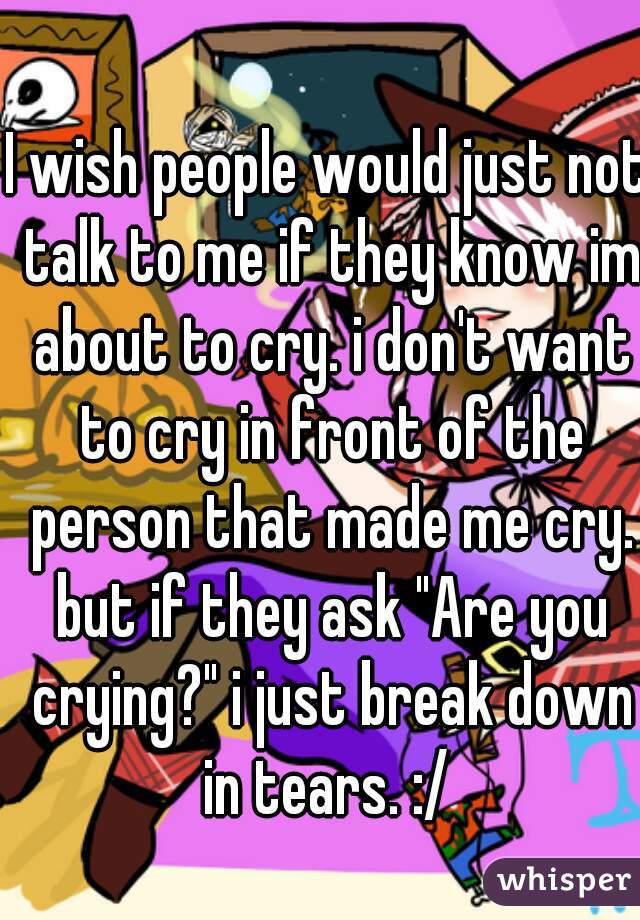 I wish people would just not talk to me if they know im about to cry. i don't want to cry in front of the person that made me cry. but if they ask "Are you crying?" i just break down in tears. :/ 