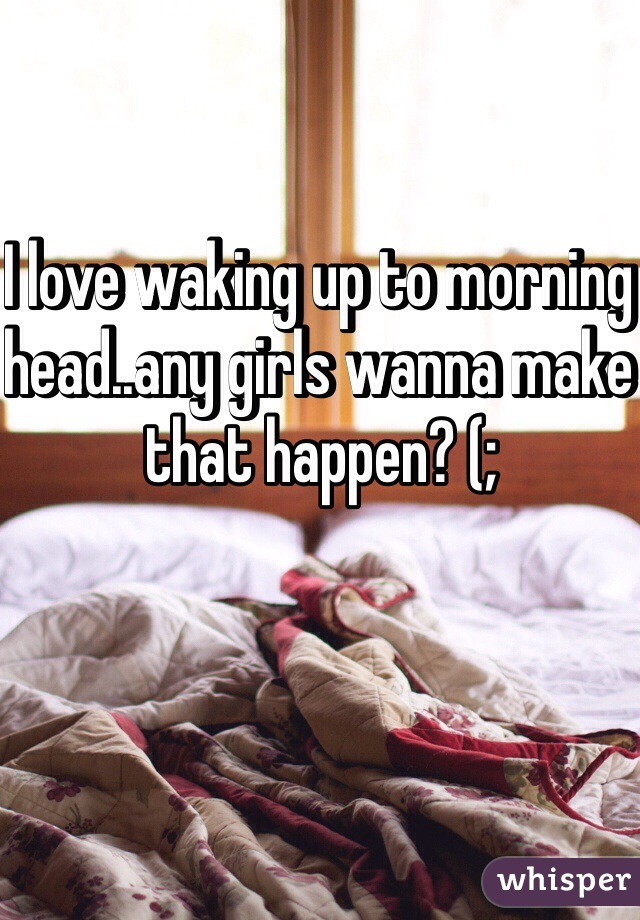 I love waking up to morning head..any girls wanna make that happen? (;