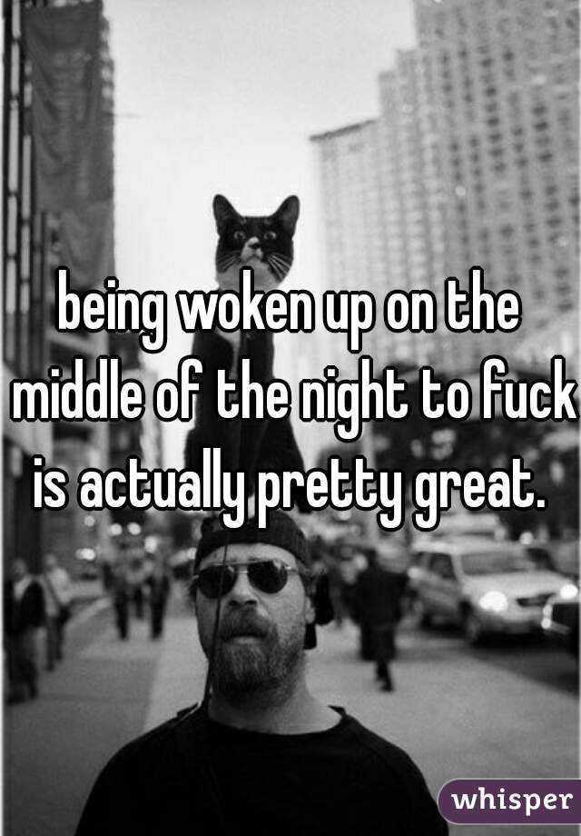 being woken up on the middle of the night to fuck is actually pretty great. 