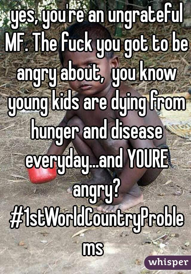  yes, you're an ungrateful MF. The fuck you got to be angry about,  you know young kids are dying from hunger and disease everyday...and YOURE angry? #1stWorldCountryProblems 