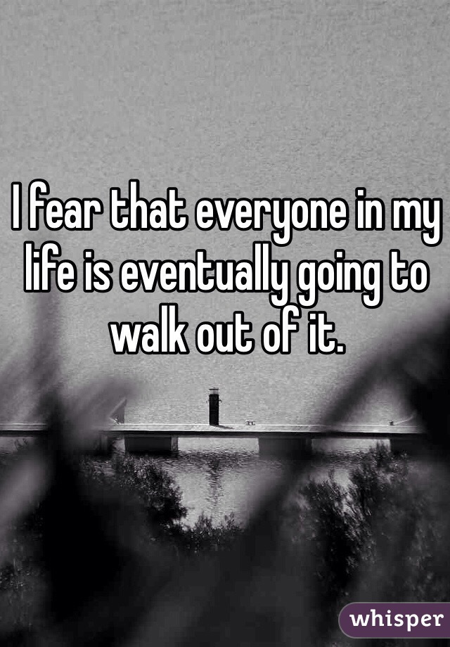 I fear that everyone in my life is eventually going to walk out of it. 
