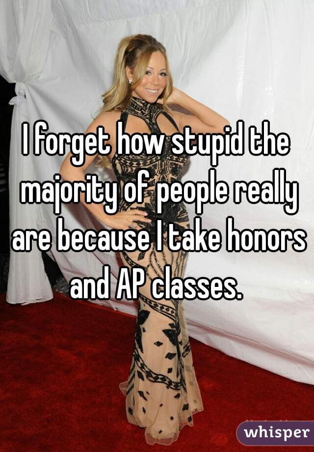 I forget how stupid the majority of people really are because I take honors and AP classes. 