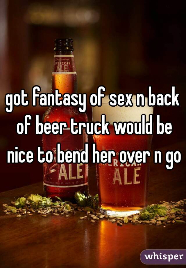 got fantasy of sex n back of beer truck would be nice to bend her over n go