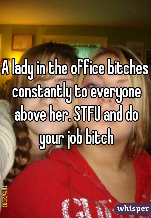 A lady in the office bitches constantly to everyone above her. STFU and do your job bitch