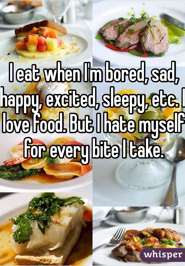 I eat when I'm bored, sad, happy, excited, sleepy, etc. I love food. But I hate myself for every bite I take. 