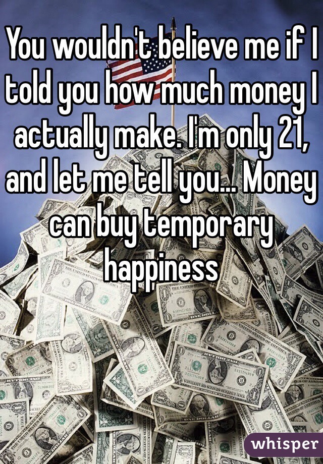 You wouldn't believe me if I told you how much money I actually make. I'm only 21, and let me tell you... Money can buy temporary happiness