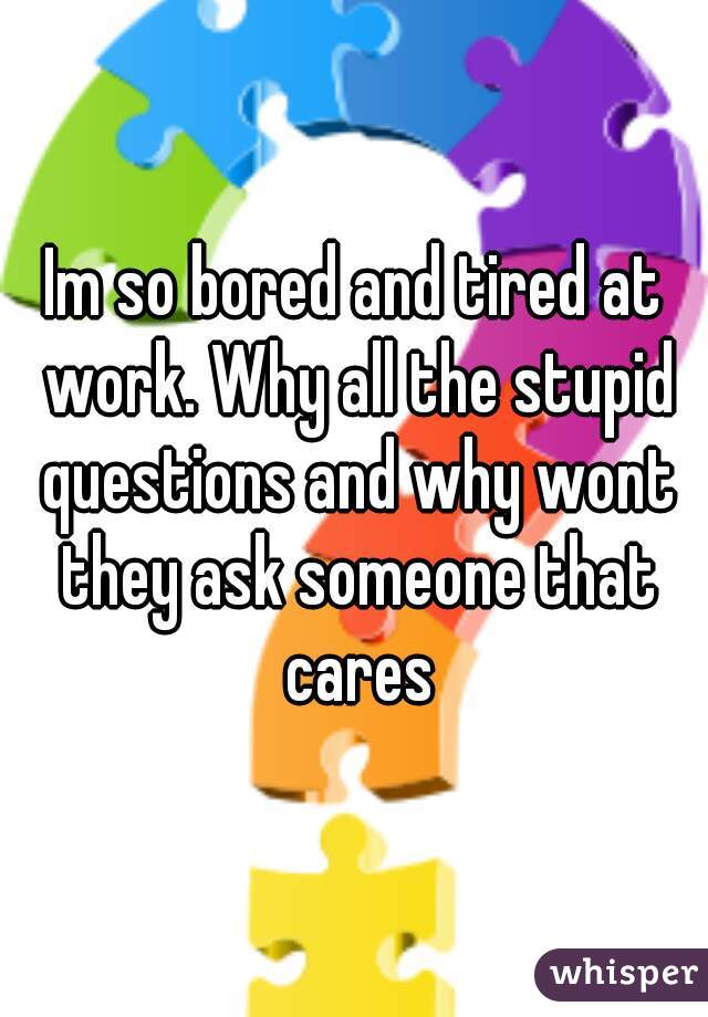 Im so bored and tired at work. Why all the stupid questions and why wont they ask someone that cares