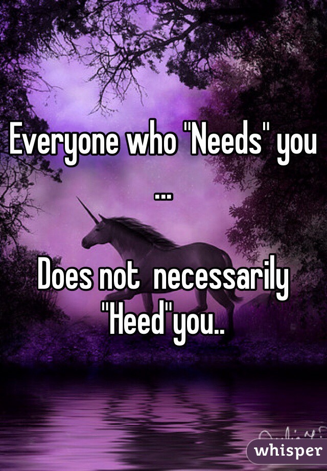 Everyone who "Needs" you 
...

Does not  necessarily "Heed"you..