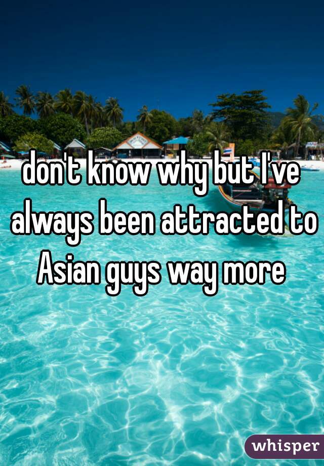 don't know why but I've always been attracted to Asian guys way more 