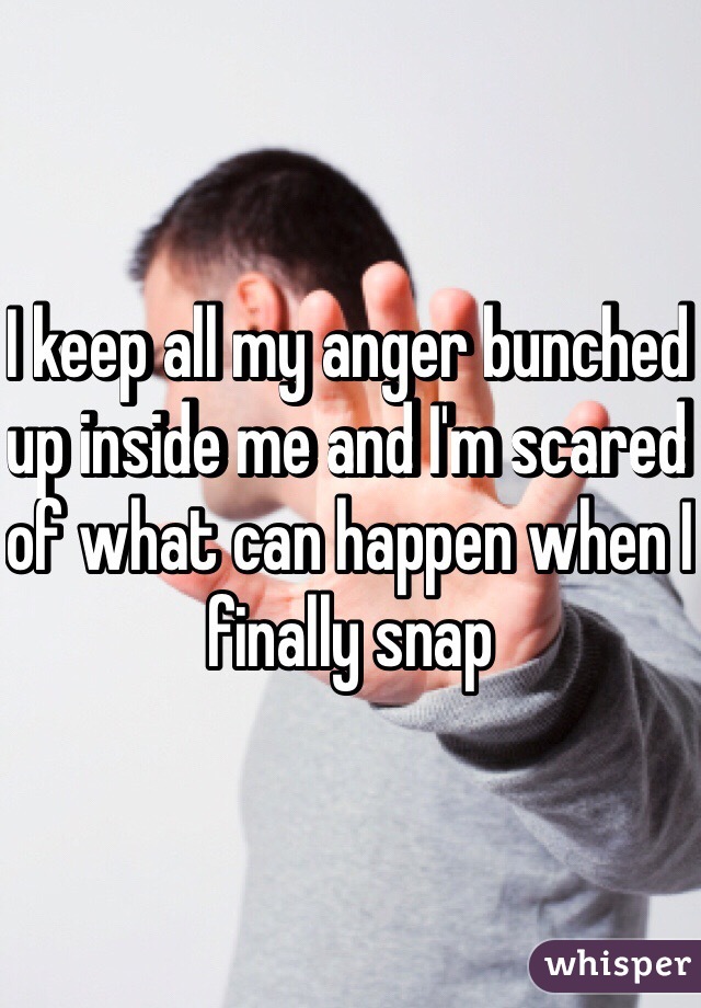 I keep all my anger bunched up inside me and I'm scared of what can happen when I finally snap 