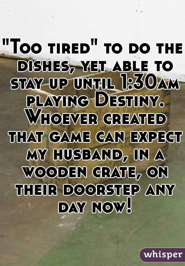 "Too tired" to do the dishes, yet able to stay up until 1:30am playing Destiny. Whoever created that game can expect my husband, in a wooden crate, on their doorstep any day now!
