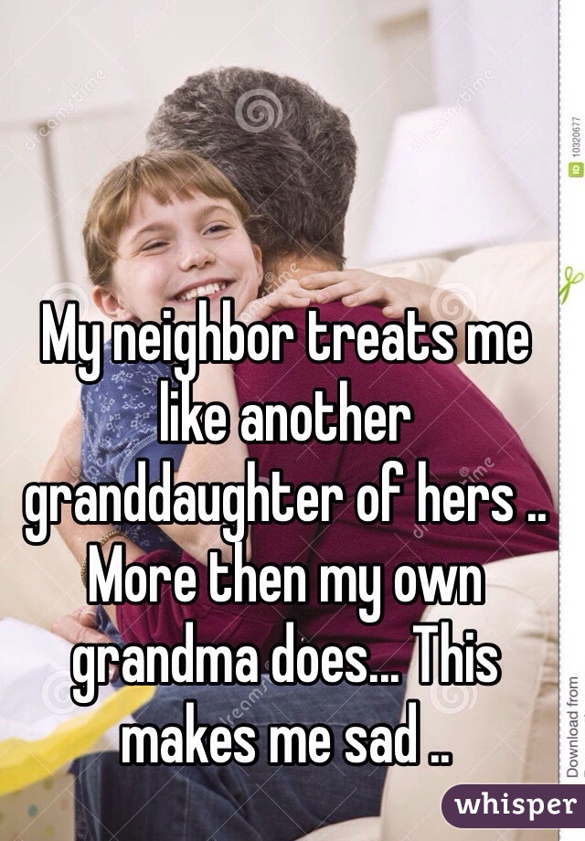 My neighbor treats me  like another granddaughter of hers .. More then my own grandma does... This makes me sad ..