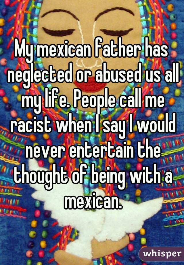 My mexican father has neglected or abused us all my life. People call me racist when I say I would never entertain the thought of being with a mexican.