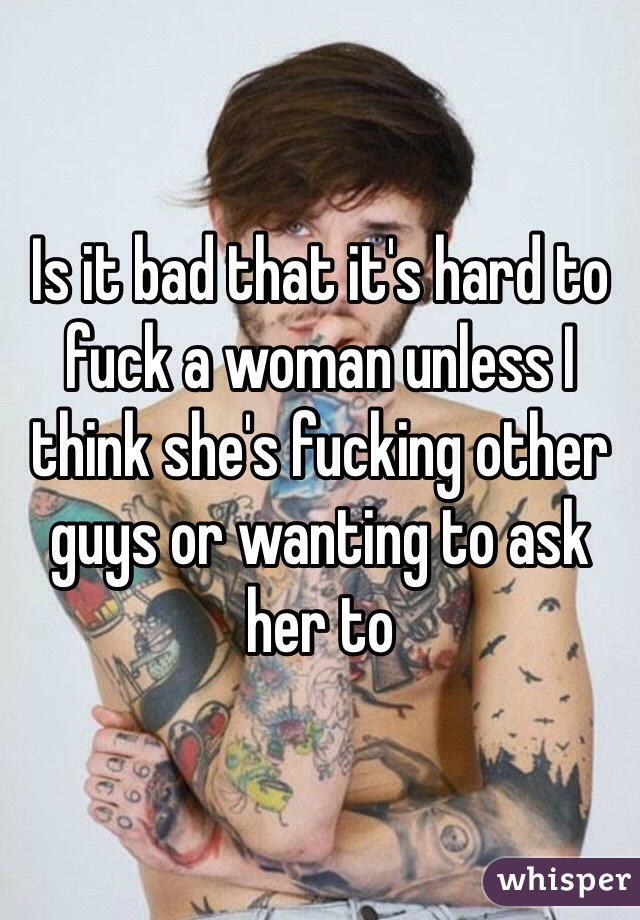 Is it bad that it's hard to fuck a woman unless I think she's fucking other guys or wanting to ask her to