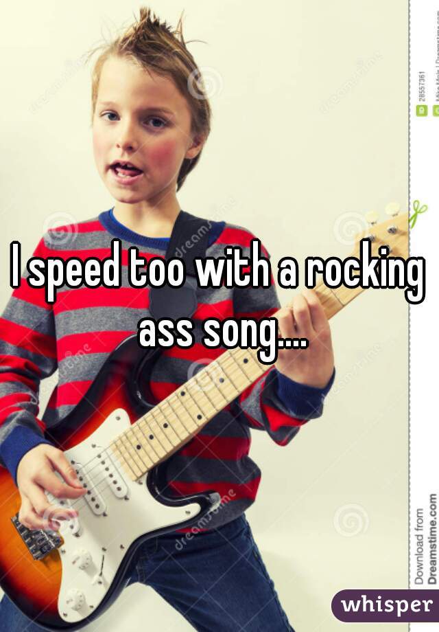 I speed too with a rocking ass song....