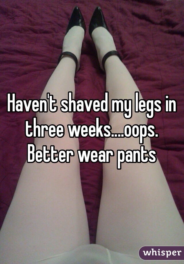 Haven't shaved my legs in three weeks....oops. Better wear pants