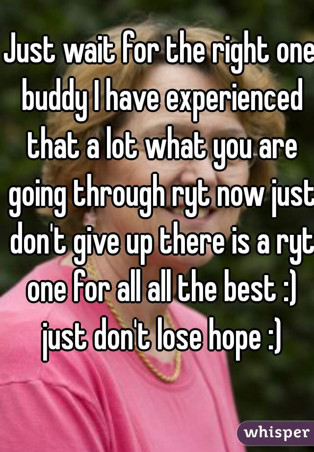 Just wait for the right one buddy I have experienced that a lot what you are going through ryt now just don't give up there is a ryt one for all all the best :) just don't lose hope :)
