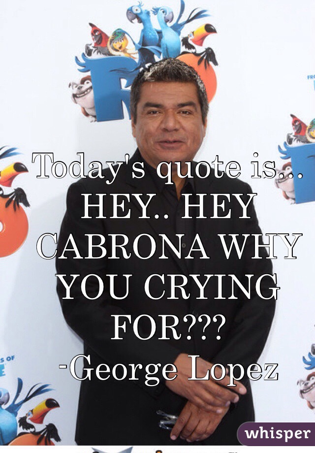 Today's quote is...
HEY.. HEY CABRONA WHY YOU CRYING FOR???
-George Lopez 