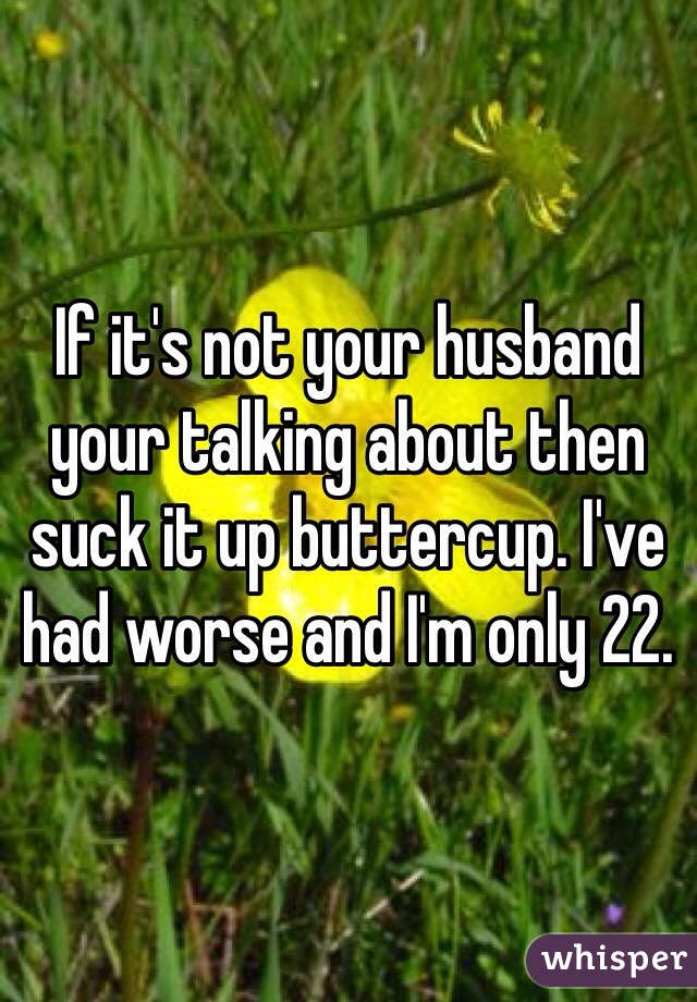 If it's not your husband your talking about then suck it up buttercup. I've had worse and I'm only 22. 
