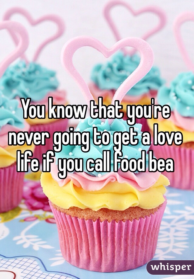 You know that you're never going to get a love life if you call food bea
