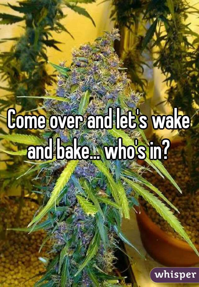 Come over and let's wake and bake... who's in? 