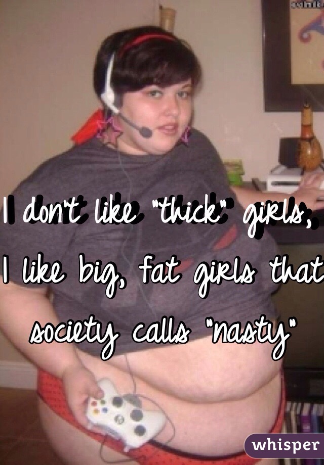 I don't like "thick" girls, I like big, fat girls that society calls "nasty"