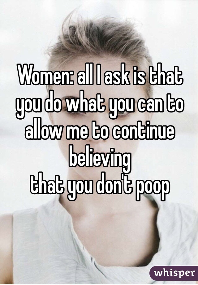 Women: all I ask is that you do what you can to allow me to continue believing 
that you don't poop