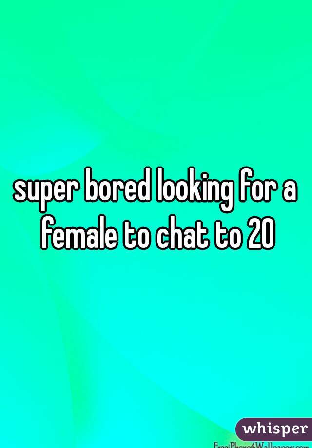 super bored looking for a female to chat to 20
