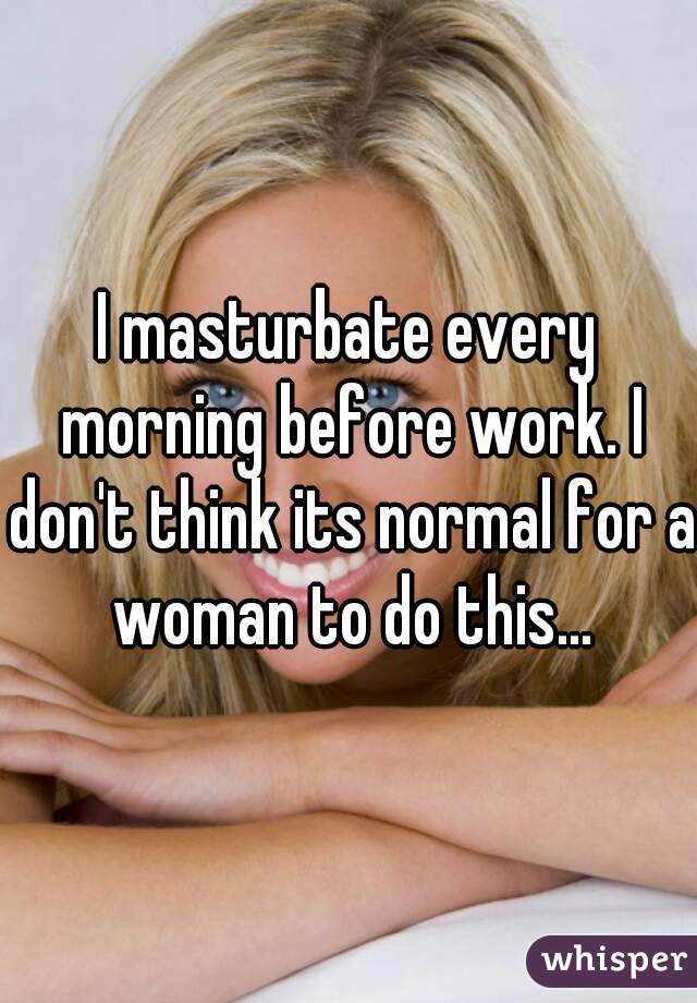 I masturbate every morning before work. I don't think its normal for a woman to do this...