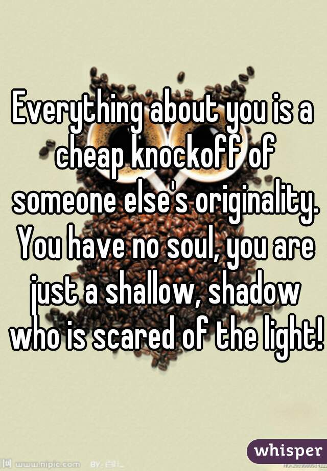 Everything about you is a cheap knockoff of someone else's originality. You have no soul, you are just a shallow, shadow who is scared of the light!