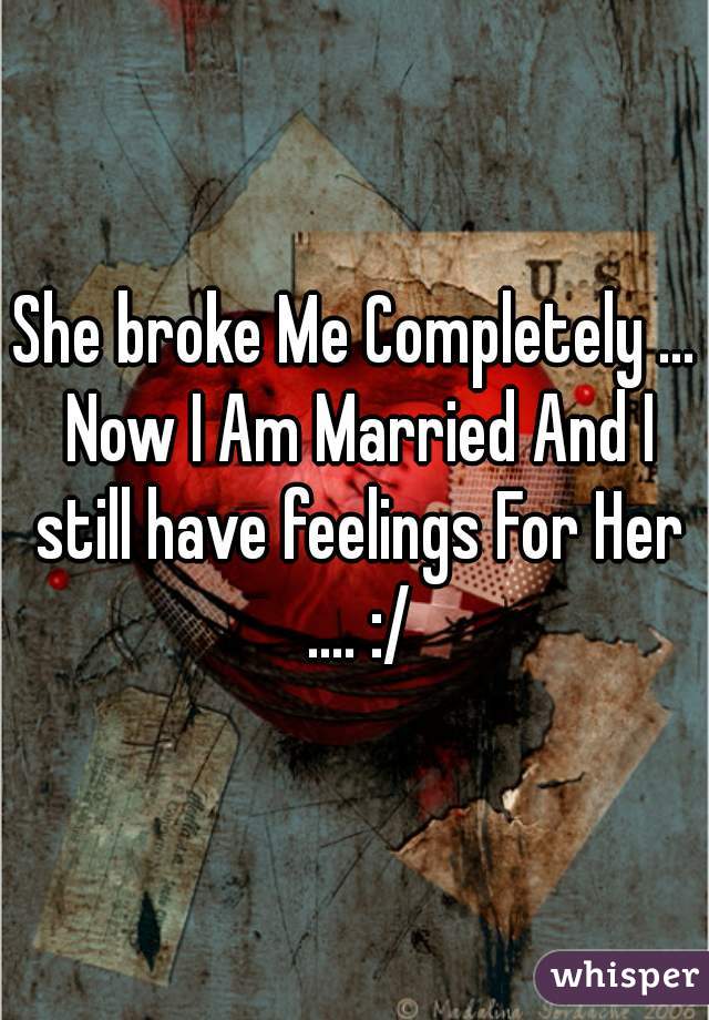 She broke Me Completely ... Now I Am Married And I still have feelings For Her .... :/