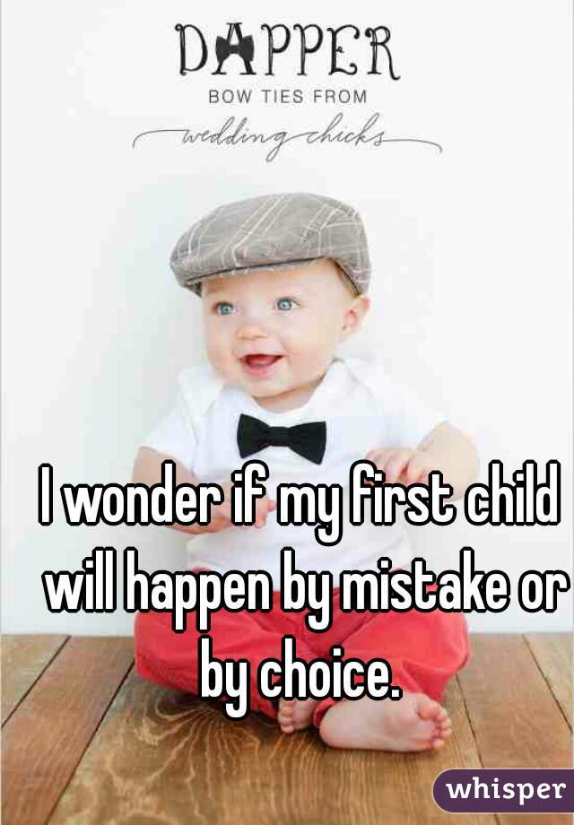 I wonder if my first child will happen by mistake or by choice. 
