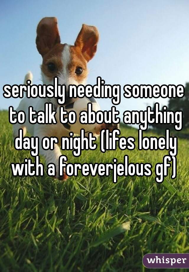 seriously needing someone to talk to about anything day or night (lifes lonely with a foreverjelous gf) 