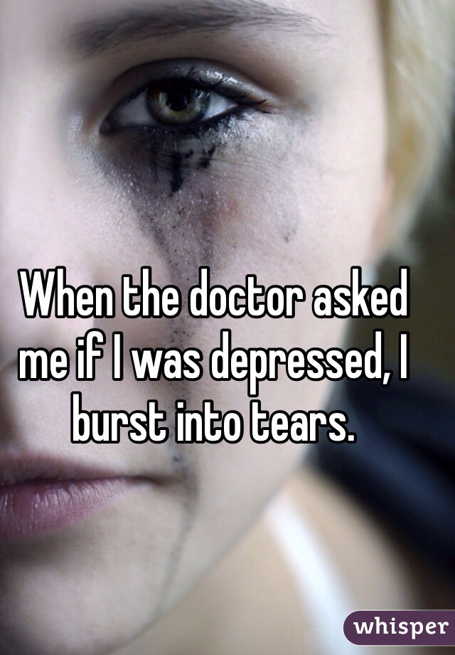 When the doctor asked me if I was depressed, I burst into tears.