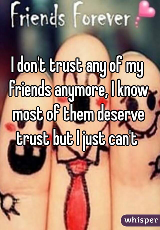 I don't trust any of my friends anymore, I know most of them deserve trust but I just can't 
 