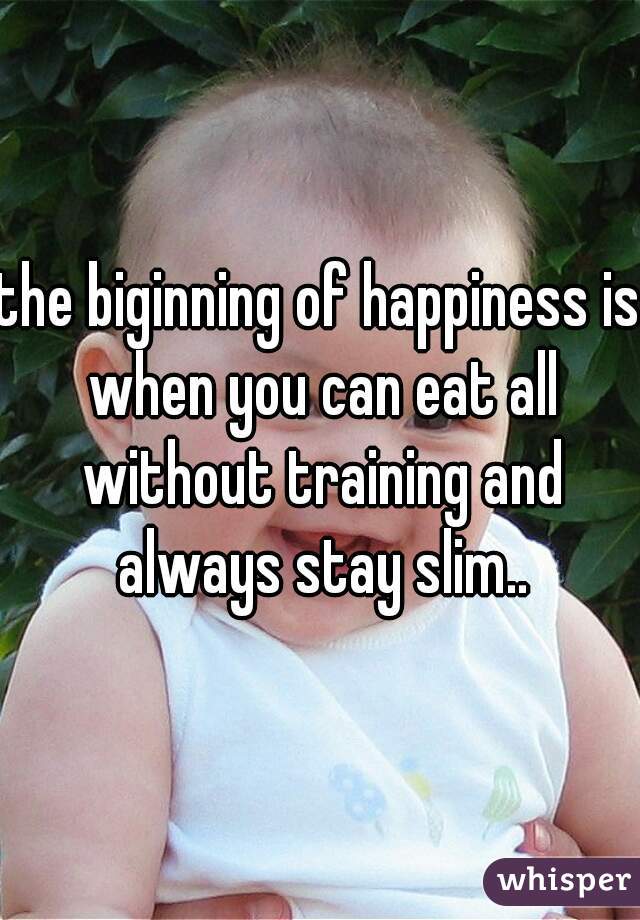 the biginning of happiness is when you can eat all without training and always stay slim..