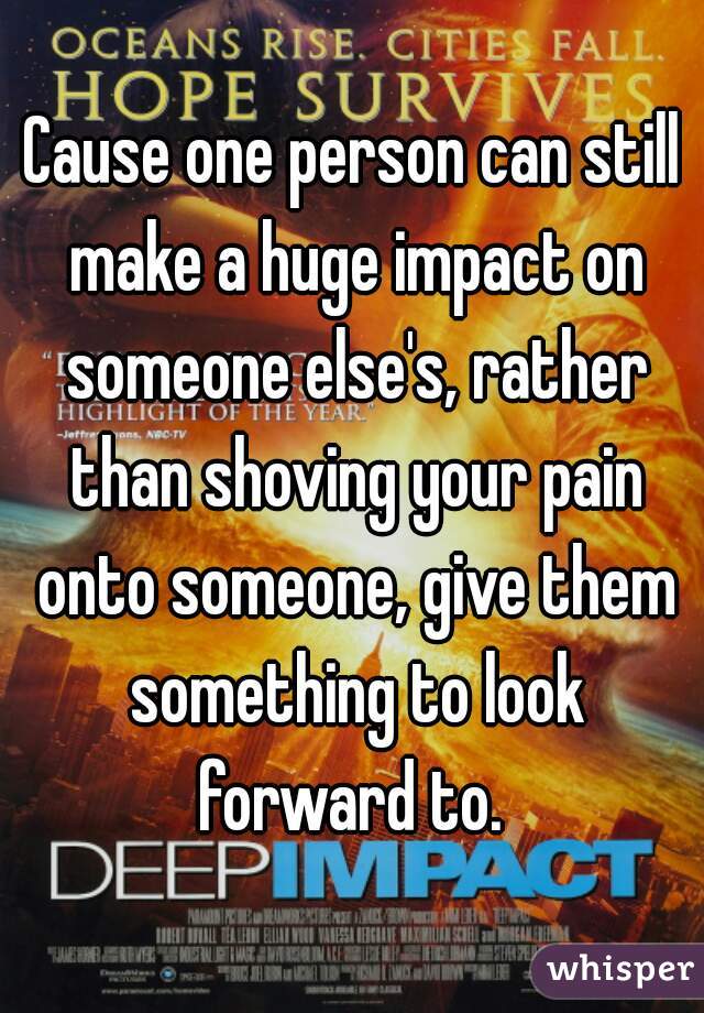 Cause one person can still make a huge impact on someone else's, rather than shoving your pain onto someone, give them something to look forward to. 