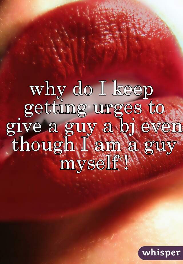 why do I keep getting urges to give a guy a bj even though I am a guy myself !